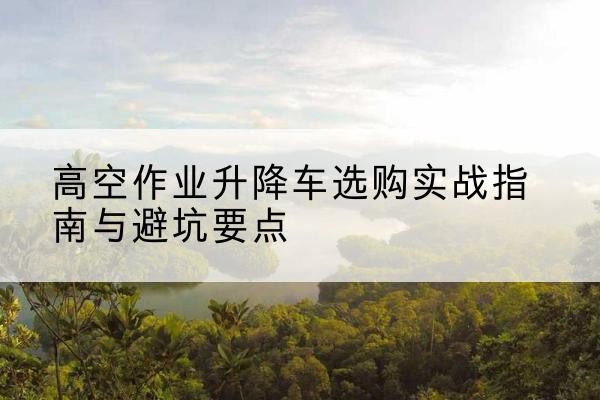 贵南升降车怎么选-高空作业升降车选购实战指南与避坑要点