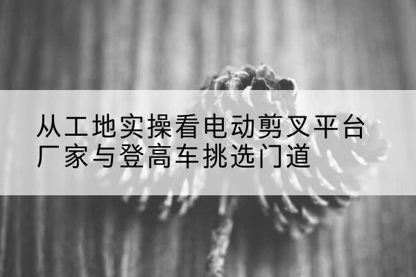 贵南电动剪叉升降平台厂家-从工地实操看电动剪叉平台厂家与登高车挑选门道