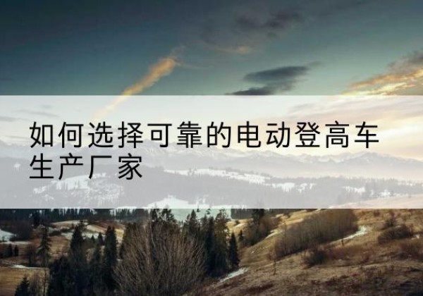 贵南电动登高车厂家-如何选择可靠的电动登高车生产厂家
