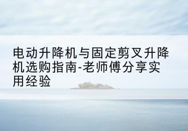 贵南电动升降机怎么选-电动升降机与固定剪叉升降机选购指南-老师傅分享实用经验