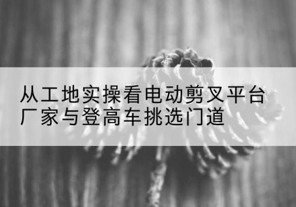 贵南电动剪叉升降平台厂家-从工地实操看电动剪叉平台厂家与登高车挑选门道